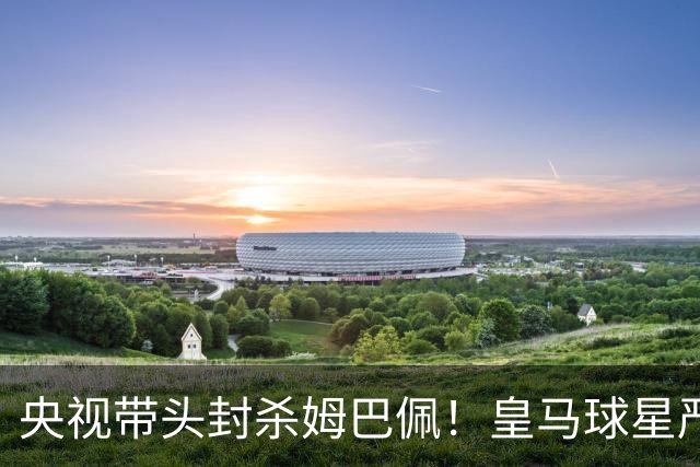 央视带头封杀姆巴佩！皇马球星严重辱华，亿万国人怒不可遏，各大品牌火速解约